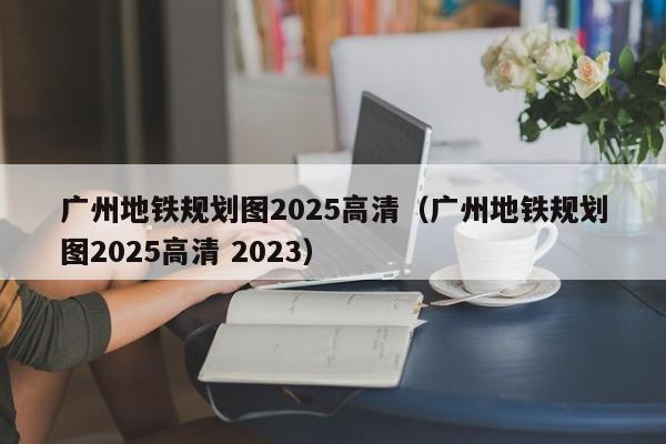 广州地铁规划图2025高清（广州地铁规划图2025高清 2023）