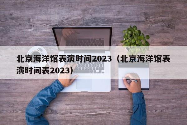 北京海洋馆表演时间2023（北京海洋馆表演时间表2023）