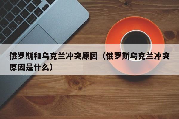 俄罗斯和乌克兰冲突原因（俄罗斯乌克兰冲突原因是什么）