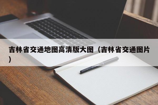 吉林省交通地图高清版大图（吉林省交通图片）