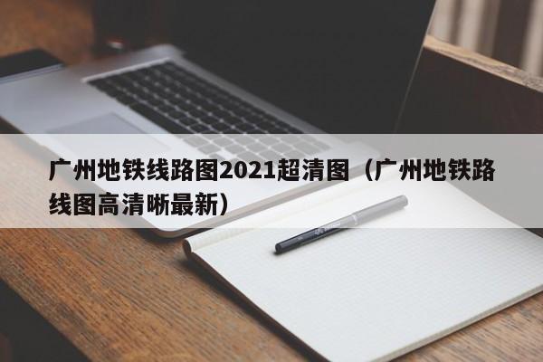 广州地铁线路图2021超清图（广州地铁路线图高清晰最新）