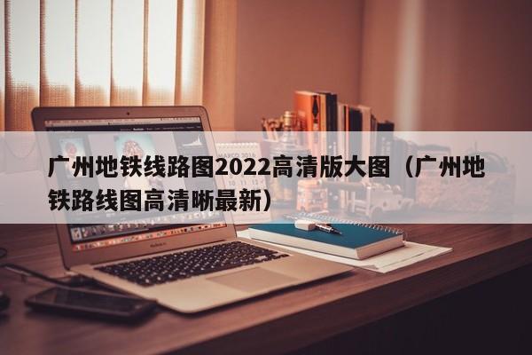 广州地铁线路图2022高清版大图（广州地铁路线图高清晰最新）