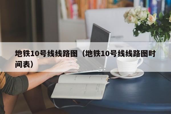 地铁10号线线路图（地铁10号线线路图时间表）