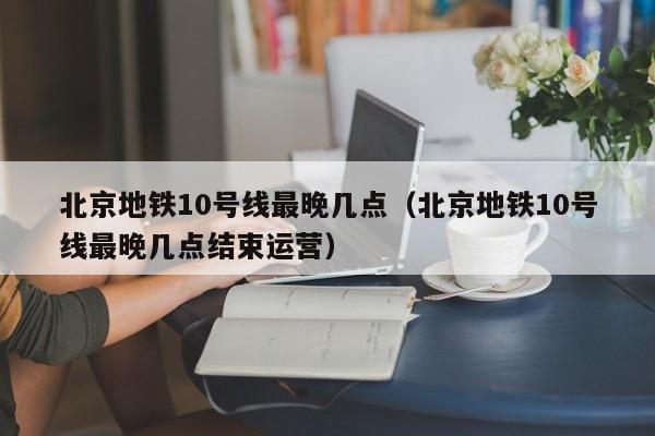 北京地铁10号线最晚几点（北京地铁10号线最晚几点结束运营）