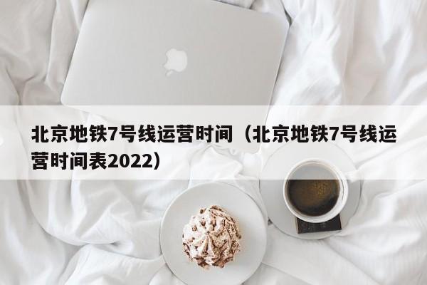 北京地铁7号线运营时间（北京地铁7号线运营时间表2022）