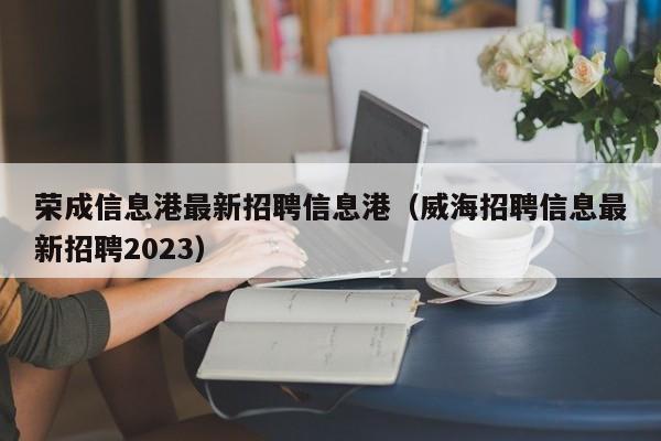 荣成信息港最新招聘信息港（威海招聘信息最新招聘2023）