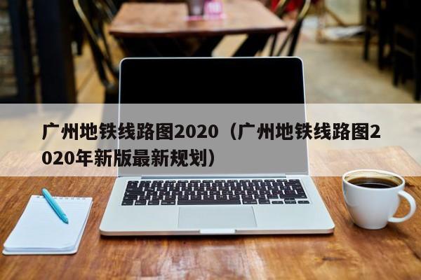 广州地铁线路图2020（广州地铁线路图2020年新版最新规划）