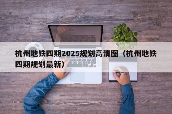 杭州地铁四期2025规划高清图（杭州地铁四期规划最新）