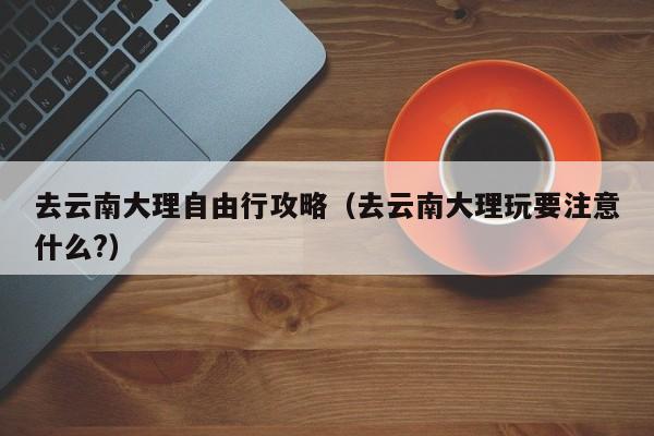 去云南大理自由行攻略（去云南大理玩要注意什么?）