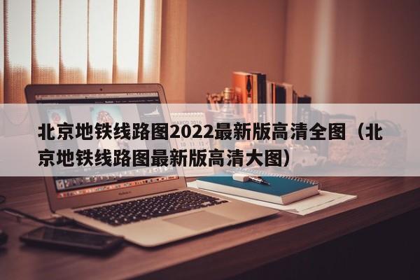 北京地铁线路图2022最新版高清全图（北京地铁线路图最新版高清大图）