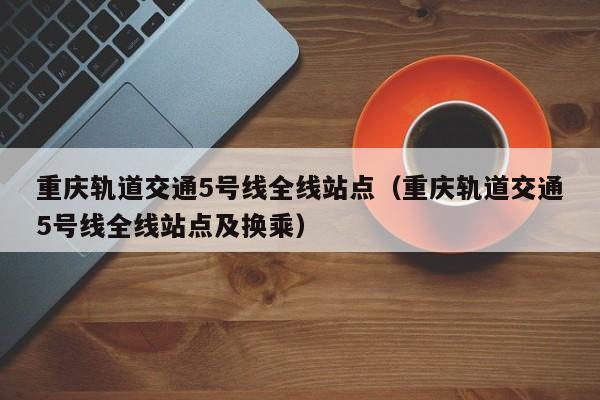 重庆轨道交通5号线全线站点（重庆轨道交通5号线全线站点及换乘）