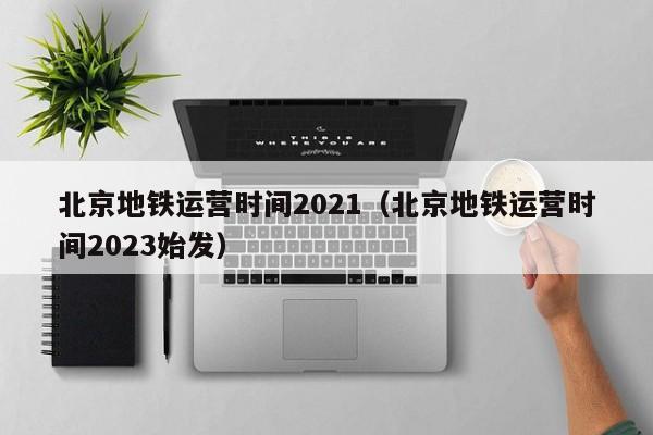 北京地铁运营时间2021（北京地铁运营时间2023始发）