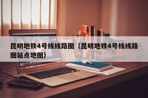 昆明地铁4号线线路图（昆明地铁4号线线路图站点地图）