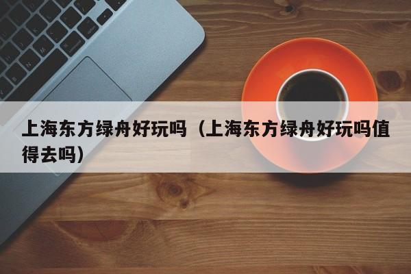 上海东方绿舟好玩吗（上海东方绿舟好玩吗值得去吗）