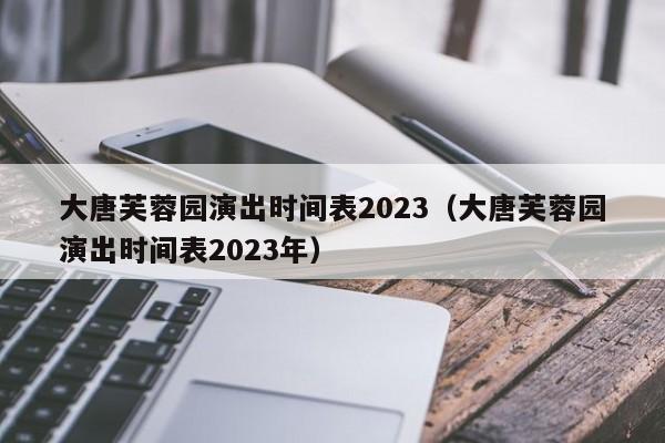 大唐芙蓉园演出时间表2023（大唐芙蓉园演出时间表2023年）