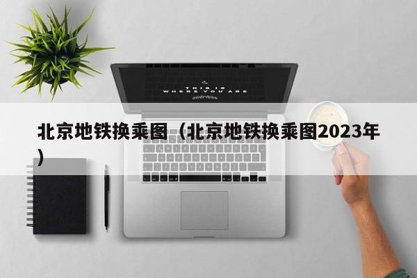 北京地铁换乘图（北京地铁换乘图2023年）