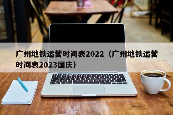 广州地铁运营时间表2022（广州地铁运营时间表2023国庆）