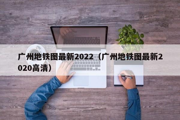 广州地铁图最新2022（广州地铁图最新2020高清）