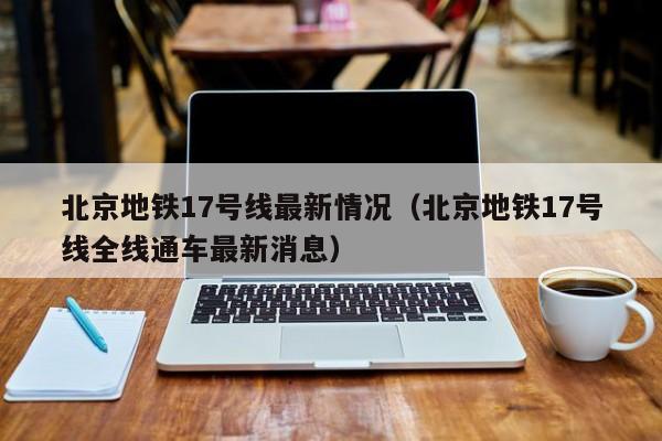 北京地铁17号线最新情况（北京地铁17号线全线通车最新消息）