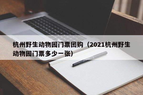 杭州野生动物园门票团购（2021杭州野生动物园门票多少一张）