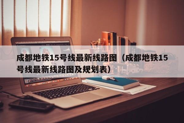 成都地铁15号线最新线路图（成都地铁15号线最新线路图及规划表）