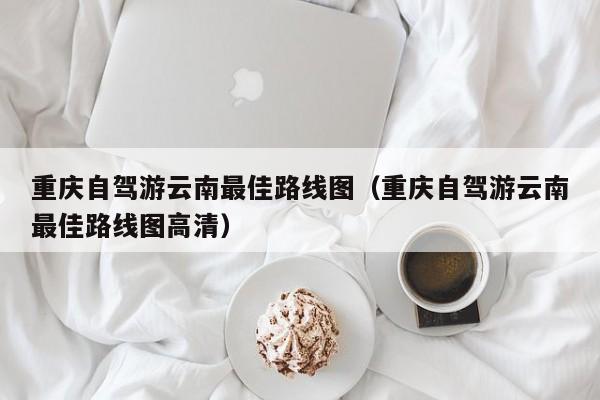 重庆自驾游云南最佳路线图（重庆自驾游云南最佳路线图高清）