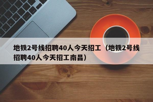 地铁2号线招聘40人今天招工（地铁2号线招聘40人今天招工南昌）