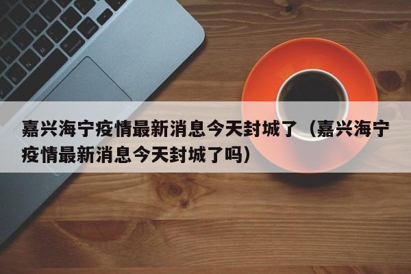 嘉兴海宁疫情最新消息今天封城了（嘉兴海宁疫情最新消息今天封城了吗）