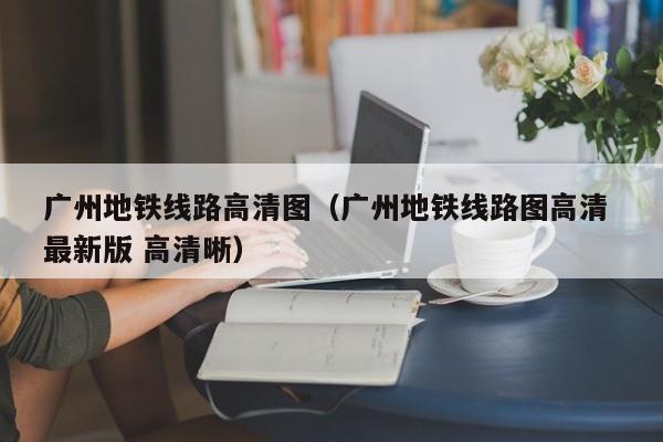 广州地铁线路高清图（广州地铁线路图高清 最新版 高清晰）