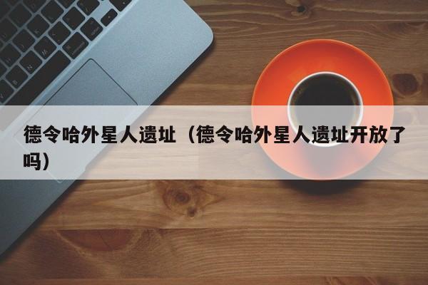 德令哈外星人遗址（德令哈外星人遗址开放了吗）