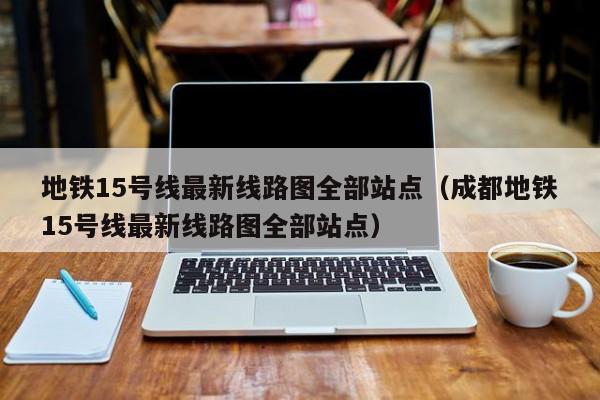 地铁15号线最新线路图全部站点（成都地铁15号线最新线路图全部站点）