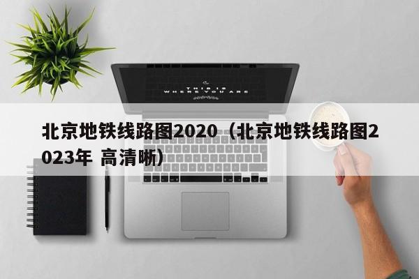 北京地铁线路图2020（北京地铁线路图2023年 高清晰）