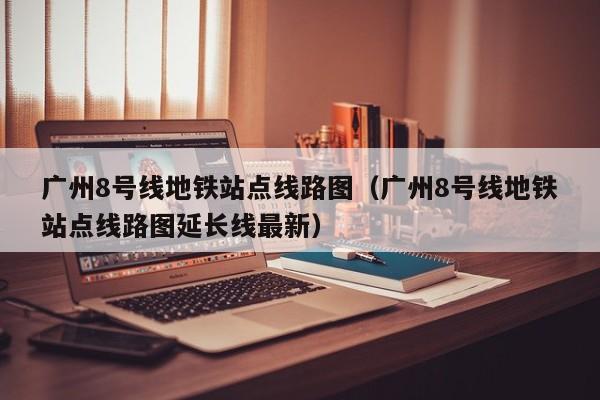 广州8号线地铁站点线路图（广州8号线地铁站点线路图延长线最新）