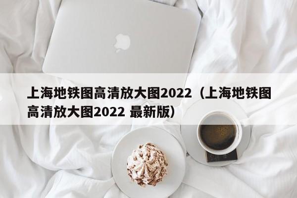 上海地铁图高清放大图2022（上海地铁图高清放大图2022 最新版）