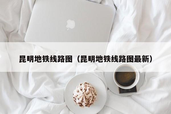 昆明地铁线路图（昆明地铁线路图最新）