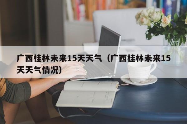 广西桂林未来15天天气（广西桂林未来15天天气情况）