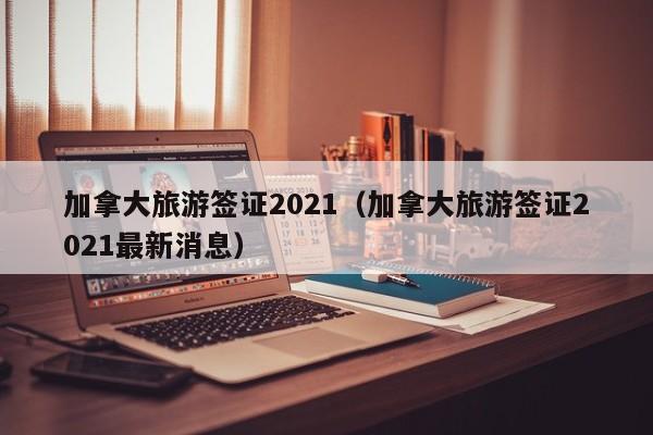 加拿大旅游签证2021（加拿大旅游签证2021最新消息）