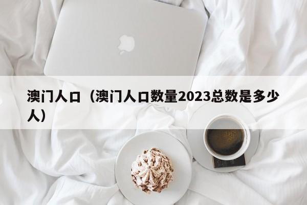 澳门人口（澳门人口数量2023总数是多少人）