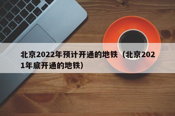 北京2022年预计开通的地铁（北京2021年底开通的地铁）