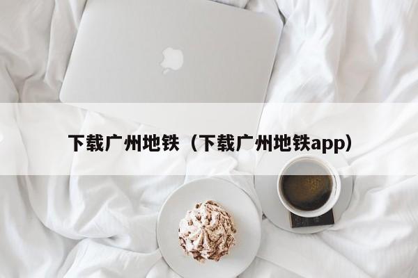 下载广州地铁（下载广州地铁app）