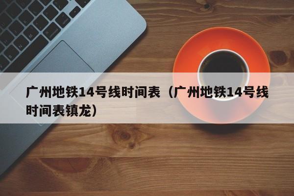 广州地铁14号线时间表（广州地铁14号线时间表镇龙）