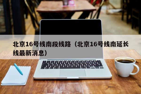 北京16号线南段线路（北京16号线南延长线最新消息）