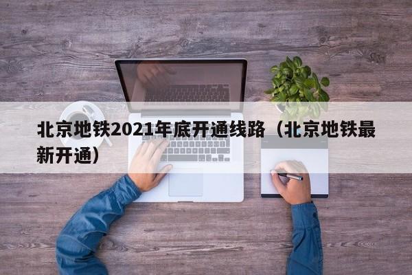 北京地铁2021年底开通线路（北京地铁最新开通）