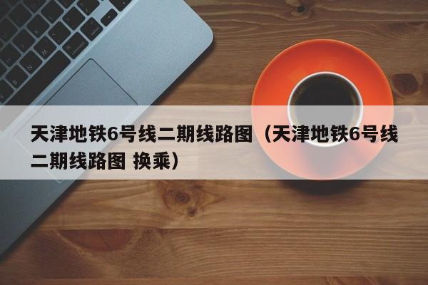 天津地铁6号线二期线路图（天津地铁6号线二期线路图 换乘）