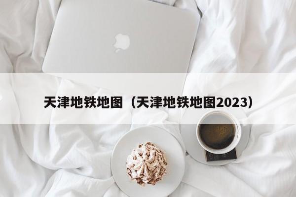 天津地铁地图（天津地铁地图2023）