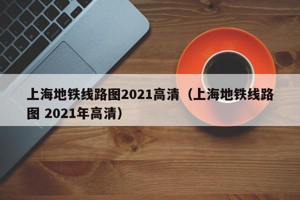 上海地铁线路图2021高清（上海地铁线路图 2021年高清）