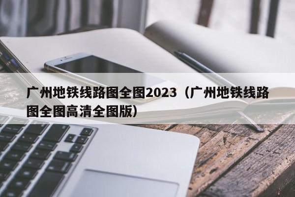 广州地铁线路图全图2023（广州地铁线路图全图高清全图版）