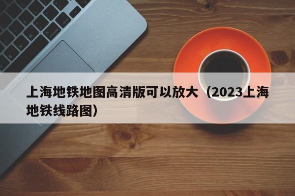 上海地铁地图高清版可以放大（2023上海地铁线路图）