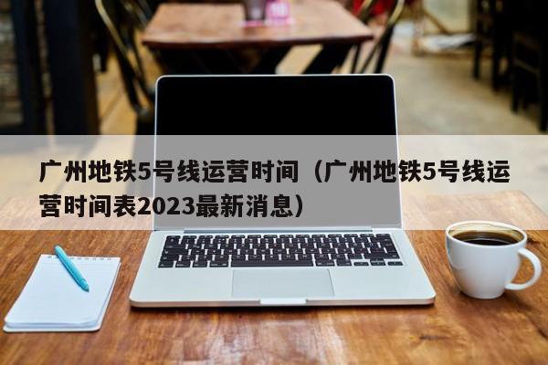 广州地铁5号线运营时间（广州地铁5号线运营时间表2023最新消息）