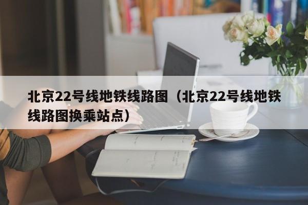 北京22号线地铁线路图（北京22号线地铁线路图换乘站点）